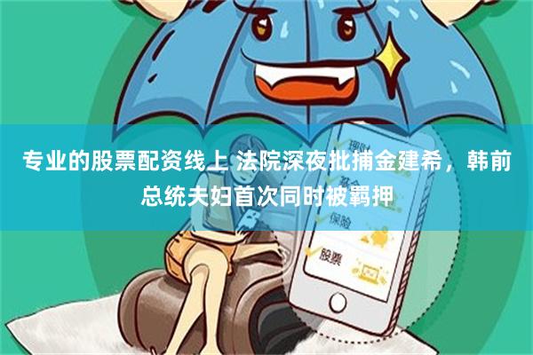 专业的股票配资线上 法院深夜批捕金建希，韩前总统夫妇首次同时被羁押