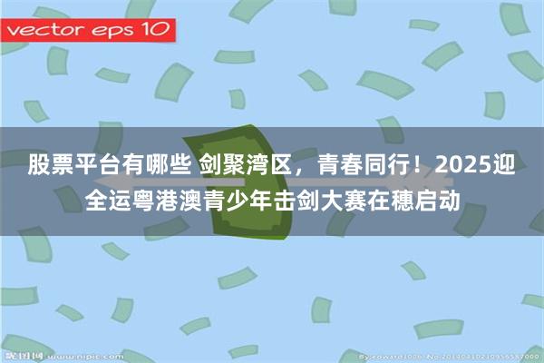股票平台有哪些 剑聚湾区，青春同行！2025迎全运粤港澳青少年击剑大赛在穗启动