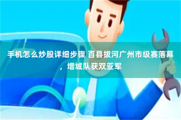 手机怎么炒股详细步骤 百县拔河广州市级赛落幕，增城队获双亚军