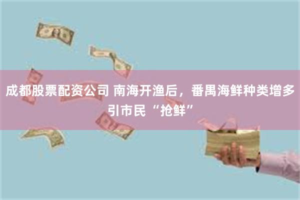 成都股票配资公司 南海开渔后，番禺海鲜种类增多引市民 “抢鲜”