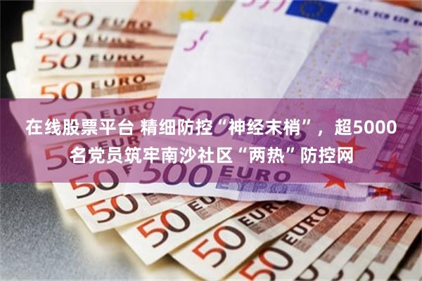 在线股票平台 精细防控“神经末梢”，超5000名党员筑牢南沙社区“两热”防控网