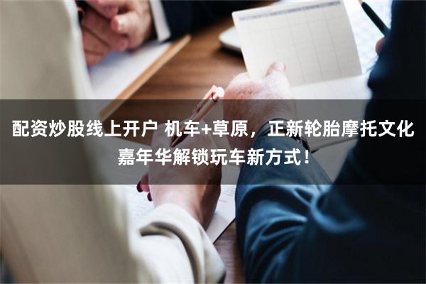 配资炒股线上开户 机车+草原，正新轮胎摩托文化嘉年华解锁玩车新方式！