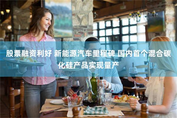 股票融资利好 新能源汽车里程碑 国内首个混合碳化硅产品实现量产