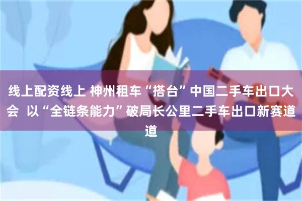 线上配资线上 神州租车“搭台”中国二手车出口大会  以“全链条能力”破局长公里二手车出口新赛道