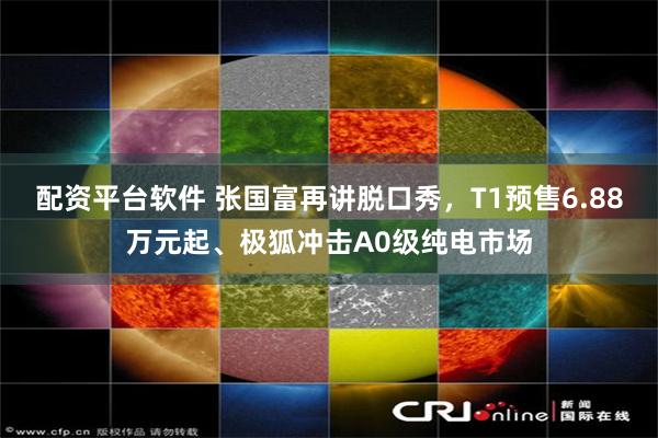 配资平台软件 张国富再讲脱口秀，T1预售6.88万元起、极狐冲击A0级纯电市场