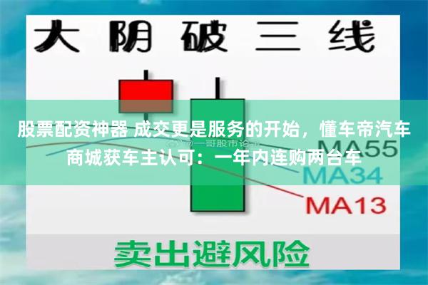 股票配资神器 成交更是服务的开始，懂车帝汽车商城获车主认可：一年内连购两台车