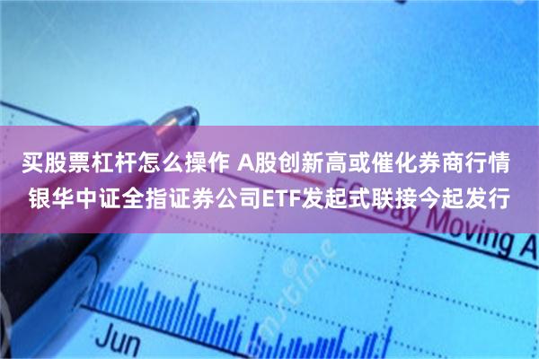 买股票杠杆怎么操作 A股创新高或催化券商行情 银华中证全指证券公司ETF发起式联接今起发行
