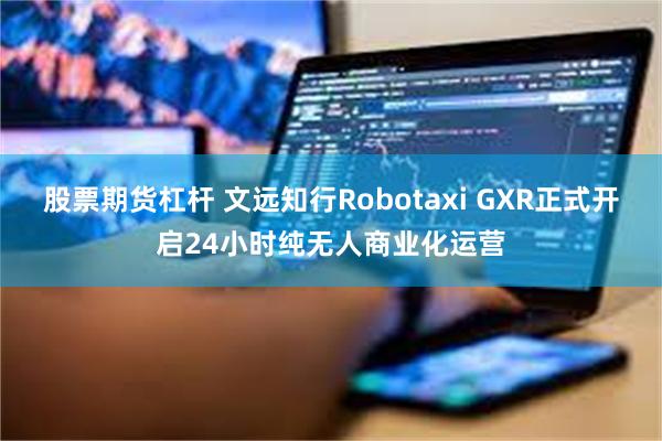 股票期货杠杆 文远知行Robotaxi GXR正式开启24小时纯无人商业化运营