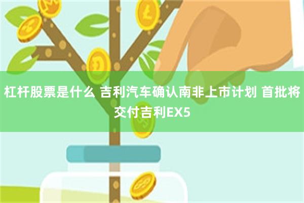 杠杆股票是什么 吉利汽车确认南非上市计划 首批将交付吉利EX5