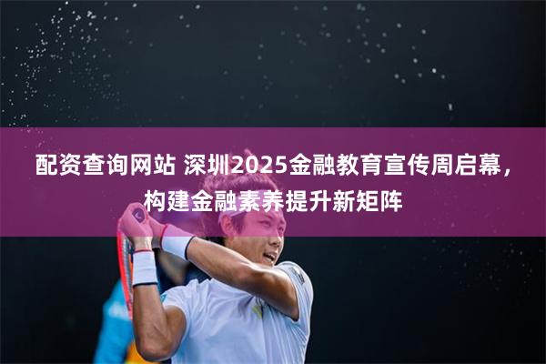 配资查询网站 深圳2025金融教育宣传周启幕，构建金融素养提升新矩阵