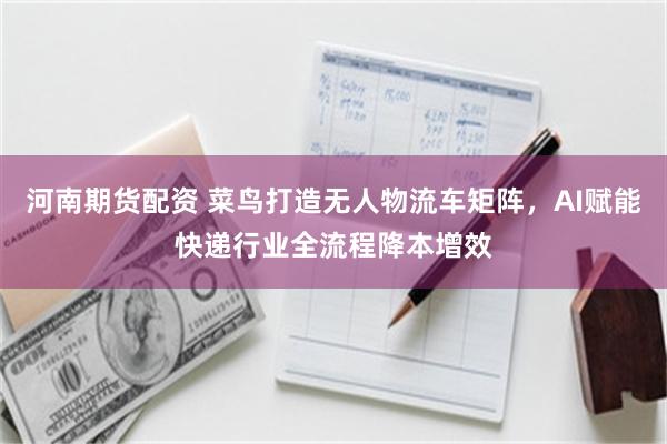 河南期货配资 菜鸟打造无人物流车矩阵，AI赋能快递行业全流程降本增效