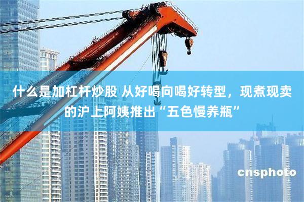 什么是加杠杆炒股 从好喝向喝好转型，现煮现卖的沪上阿姨推出“五色慢养瓶”