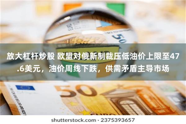 放大杠杆炒股 欧盟对俄新制裁压低油价上限至47.6美元，油价周线下跌，供需矛盾主导市场