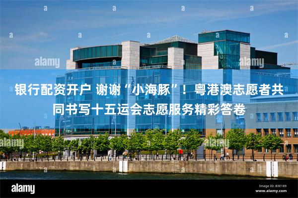 银行配资开户 谢谢“小海豚”！粤港澳志愿者共同书写十五运会志愿服务精彩答卷