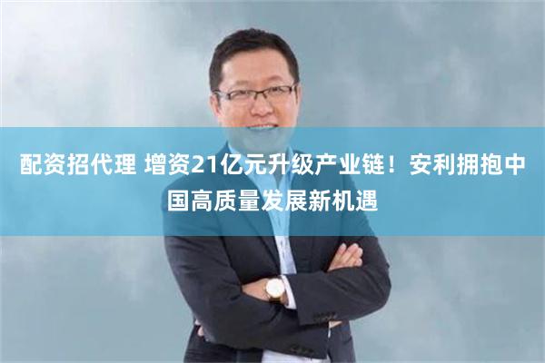 配资招代理 增资21亿元升级产业链！安利拥抱中国高质量发展新机遇