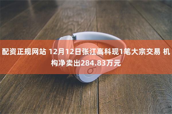 配资正规网站 12月12日张江高科现1笔大宗交易 机构净卖出284.83万元