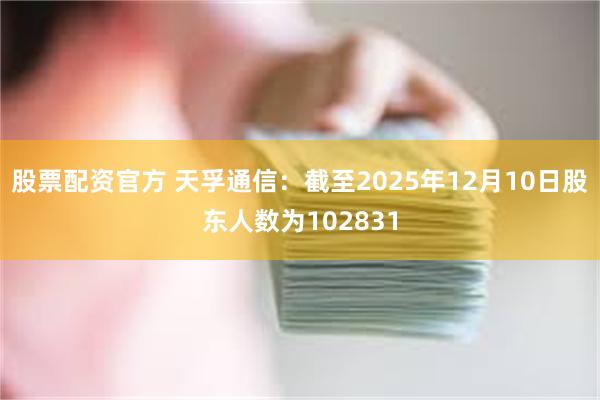 股票配资官方 天孚通信：截至2025年12月10日股东人数为102831