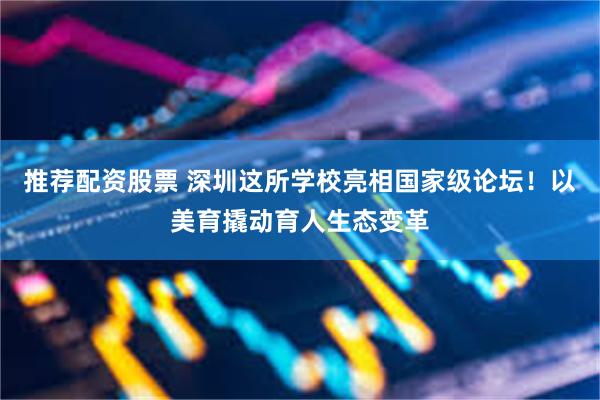 推荐配资股票 深圳这所学校亮相国家级论坛！以美育撬动育人生态变革