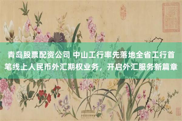 青岛股票配资公司 中山工行率先落地全省工行首笔线上人民币外汇期权业务，开启外汇服务新篇章