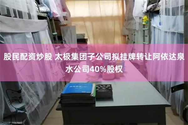 股民配资炒股 太极集团子公司拟挂牌转让阿依达泉水公司40%股权