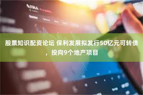 股票知识配资论坛 保利发展拟发行50亿元可转债，投向9个地产项目