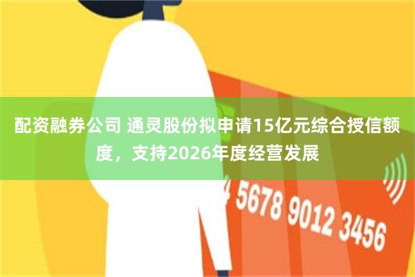 配资融券公司 通灵股份拟申请15亿元综合授信额度，支持2026年度经营发展