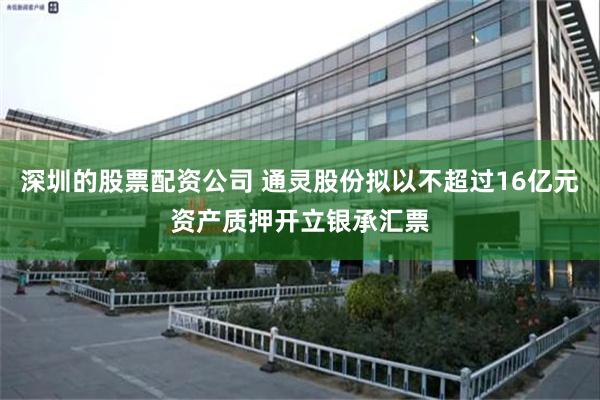 深圳的股票配资公司 通灵股份拟以不超过16亿元资产质押开立银承汇票