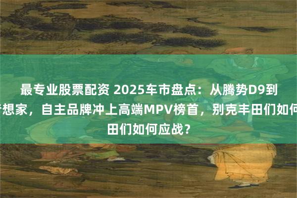 最专业股票配资 2025车市盘点：从腾势D9到岚图梦想家，自主品牌冲上高端MPV榜首，别克丰田们如何应战？
