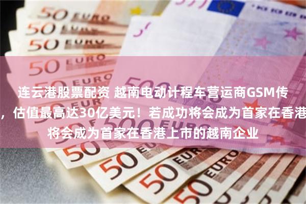 连云港股票配资 越南电动计程车营运商GSM传计划来香港上市，估值最高达30亿美元！若成功将会成为首家在香港上市的越南企业