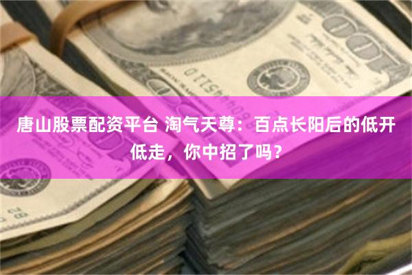 唐山股票配资平台 淘气天尊：百点长阳后的低开低走，你中招了吗？