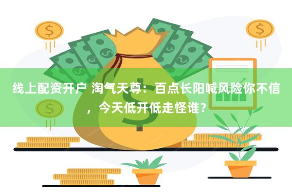 线上配资开户 淘气天尊：百点长阳喊风险你不信，今天低开低走怪谁？