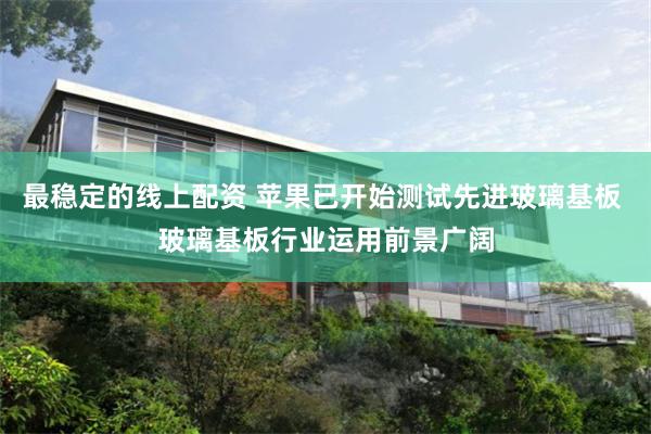 最稳定的线上配资 苹果已开始测试先进玻璃基板 玻璃基板行业运用前景广阔