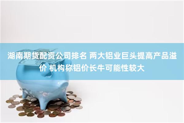 湖南期货配资公司排名 两大铝业巨头提高产品溢价 机构称铝价长牛可能性较大