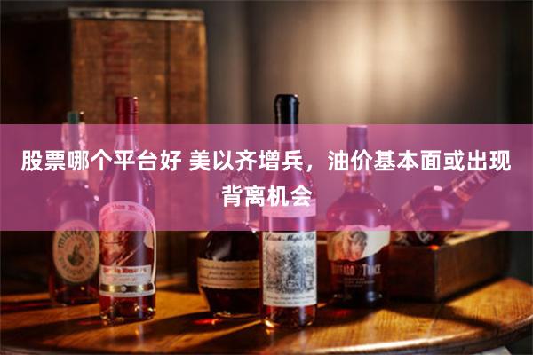 股票哪个平台好 美以齐增兵，油价基本面或出现背离机会