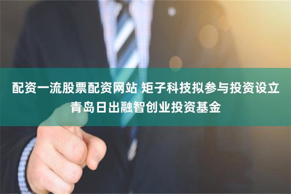 配资一流股票配资网站 矩子科技拟参与投资设立青岛日出融智创业投资基金