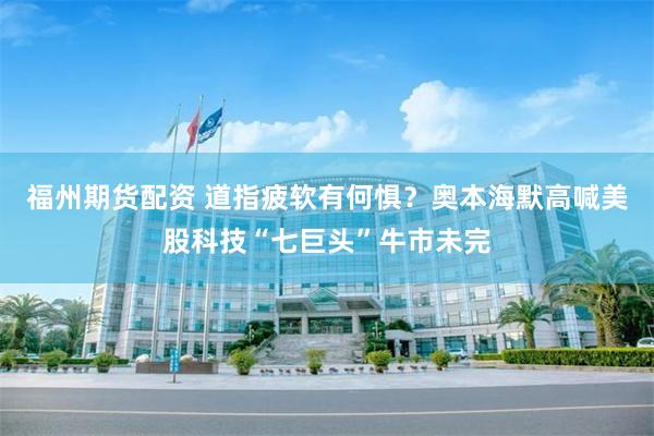 福州期货配资 道指疲软有何惧？奥本海默高喊美股科技“七巨头”牛市未完