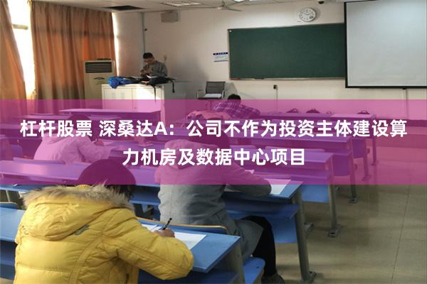 杠杆股票 深桑达A：公司不作为投资主体建设算力机房及数据中心项目