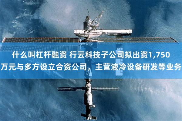 什么叫杠杆融资 行云科技子公司拟出资1,750万元与多方设立合资公司，主营液冷设备研发等业务