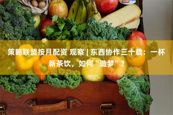 策略联盟按月配资 观察 | 东西协作三十载：一杯新茶饮，如何“造梦”？