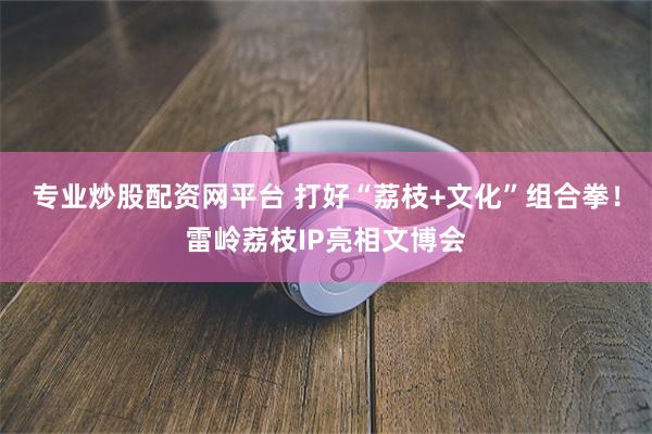 专业炒股配资网平台 打好“荔枝+文化”组合拳！雷岭荔枝IP亮相文博会