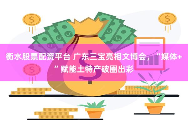 衡水股票配资平台 广东三宝亮相文博会，“媒体+”赋能土特产破圈出彩