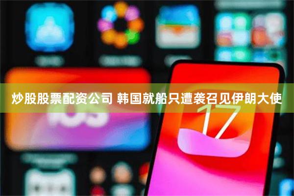 炒股股票配资公司 韩国就船只遭袭召见伊朗大使