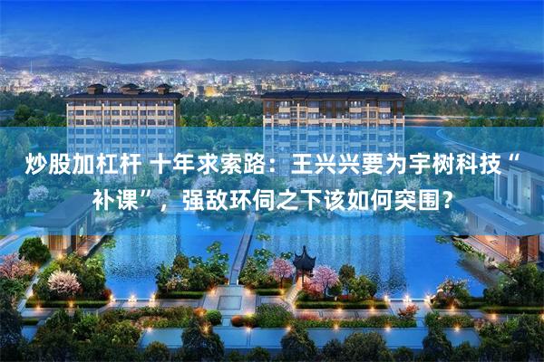 炒股加杠杆 十年求索路：王兴兴要为宇树科技“补课”，强敌环伺之下该如何突围？
