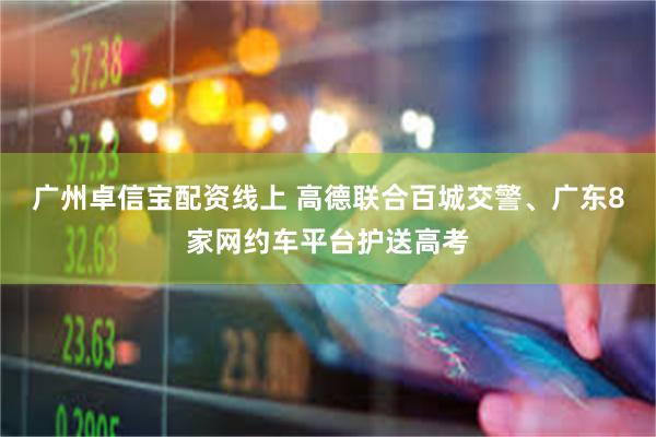 广州卓信宝配资线上 高德联合百城交警、广东8家网约车平台护送高考