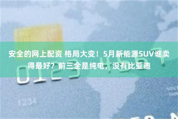安全的网上配资 格局大变！5月新能源SUV谁卖得最好？前三全是纯电，没有比亚迪