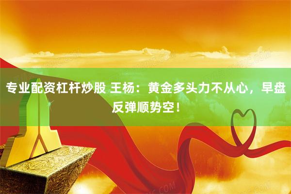 专业配资杠杆炒股 王杨：黄金多头力不从心，早盘反弹顺势空！