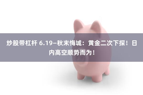炒股带杠杆 6.19—秋末悔城：黄金二次下探！日内高空顺势而为！