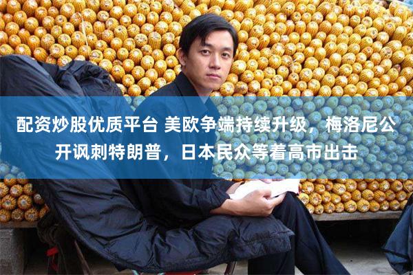 配资炒股优质平台 美欧争端持续升级，梅洛尼公开讽刺特朗普，日本民众等着高市出击