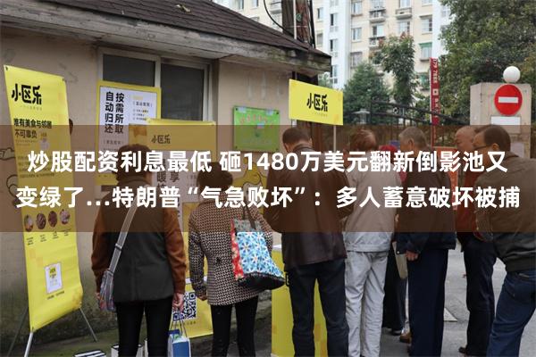 炒股配资利息最低 砸1480万美元翻新倒影池又变绿了…特朗普“气急败坏”：多人蓄意破坏被捕