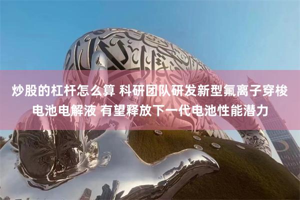 炒股的杠杆怎么算 科研团队研发新型氟离子穿梭电池电解液 有望释放下一代电池性能潜力